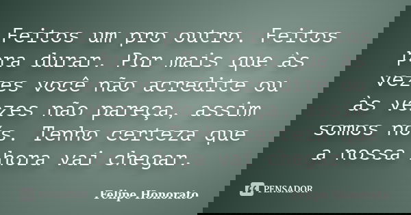 Feitos um pro outro. Feitos pra durar. Por mais que às vezes você não acredite ou às vezes não pareça, assim somos nós. Tenho certeza que a nossa hora vai chega... Frase de Felipe Honorato.
