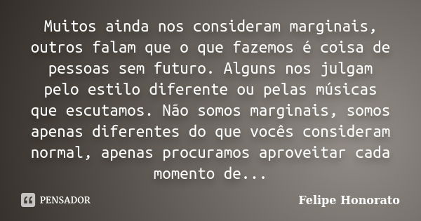 Muitos ainda nos consideram marginais, outros falam que o que fazemos é coisa de pessoas sem futuro. Alguns nos julgam pelo estilo diferente ou pelas músicas qu... Frase de Felipe Honorato.