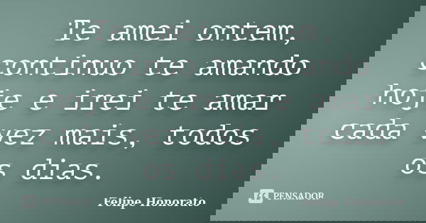 Te amei ontem, continuo te amando hoje e irei te amar cada vez mais, todos os dias.... Frase de Felipe Honorato.