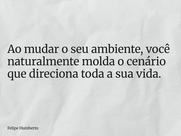 Ao mudar o seu ambiente, você naturalmente molda o cenário que direciona toda a sua vida.... Frase de Felipe Humberto.