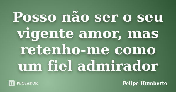 Posso não ser o seu vigente amor, mas retenho-me como um fiel admirador... Frase de Felipe Humberto.