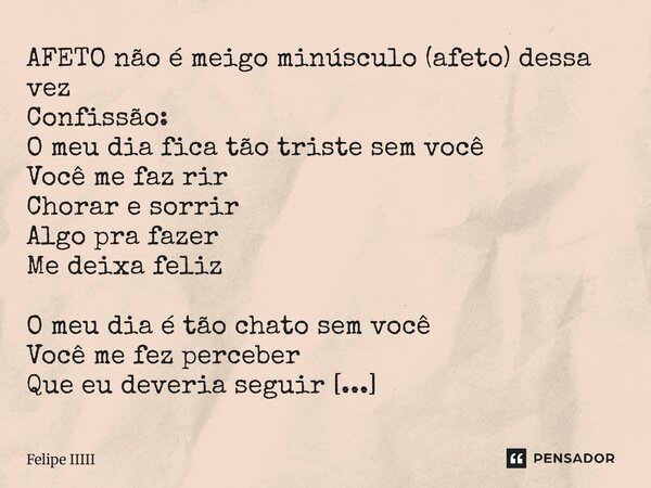 AFETO não é meigo minúsculo (afeto) dessa vez Confissão: O meu dia fica tão triste sem você Você me faz rir Chorar e sorrir Algo pra fazer Me deixa feliz O meu ... Frase de Felipe IIIII.