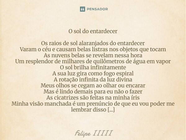 O sol do entardecer Os raios de sol alaranjados do entardecer Varam o céu e causam belas listras nos objetos que tocam As nuvens belas se revelam nessa hora Um ... Frase de Felipe IIIII.