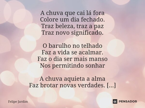 A chuva que cai lá fora Colore um dia fechado. Traz beleza, traz a paz Traz novo significado. O barulho no telhado Faz a vida se acalmar. Faz o dia ser mais ma... Frase de Felipe Jardim.