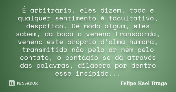 É arbitrário, eles dizem, todo e qualquer sentimento é facultativo, despótico. De modo algum, eles sabem, da boca o veneno transborda, veneno este próprio d'alm... Frase de Felipe Kael Braga.