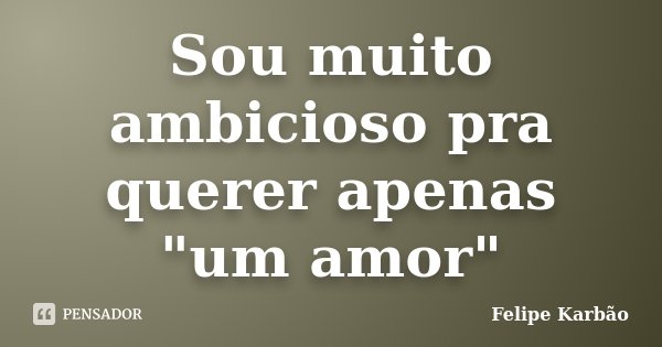 Sou muito ambicioso pra querer apenas "um amor"... Frase de Felipe Karbão.