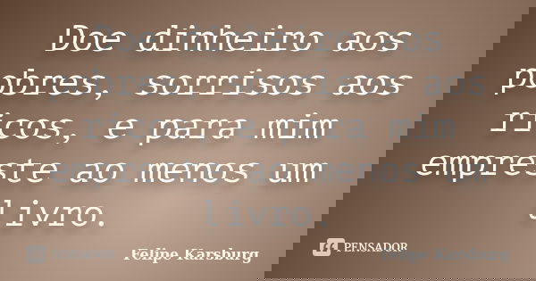 Doe dinheiro aos pobres, sorrisos aos ricos, e para mim empreste ao menos um livro.... Frase de Felipe Karsburg.