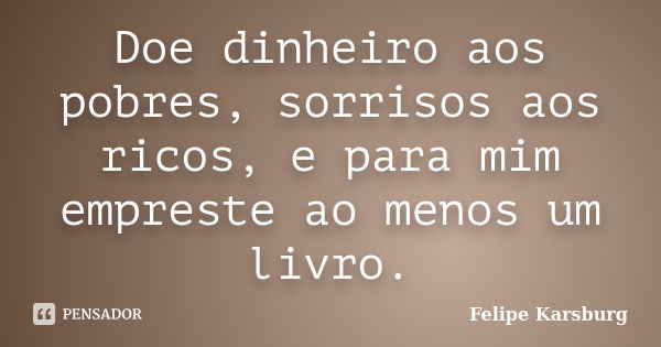 Doe dinheiro aos pobres, sorrisos aos ricos, e para mim empreste ao menos um livro.... Frase de Felipe Karsburg.