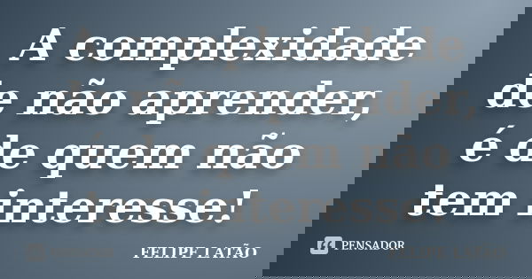 A complexidade de não aprender, é de quem não tem interesse!... Frase de Felipe Latão.