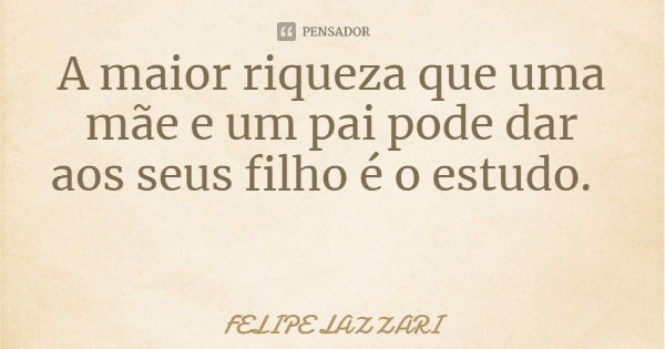 A maior riqueza que uma mãe e um pai pode dar aos seus filho é o estudo.... Frase de FELIPE LAZZARI.
