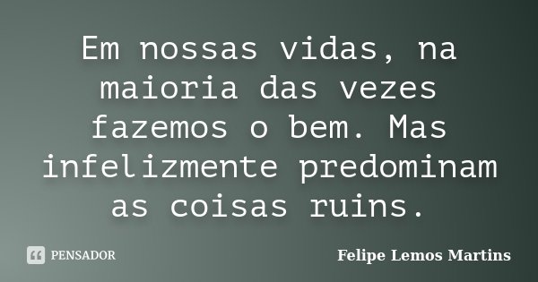 Em nossas vidas, na maioria das vezes fazemos o bem. Mas infelizmente predominam as coisas ruins.... Frase de Felipe Lemos Martins.