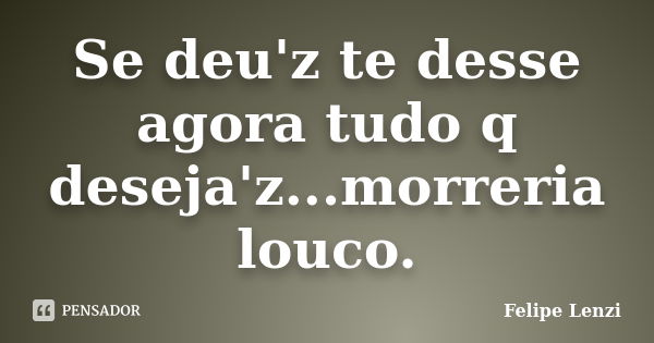 Se deu'z te desse agora tudo q deseja'z...morreria louco.... Frase de Felipe Lenzi.