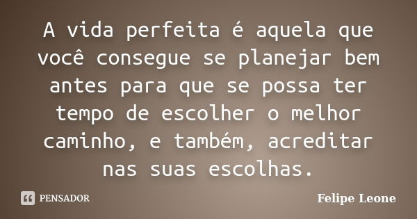 A vida perfeita é aquela que você consegue se planejar bem antes para que se possa ter tempo de escolher o melhor caminho, e também, acreditar nas suas escolhas... Frase de Felipe Leone.