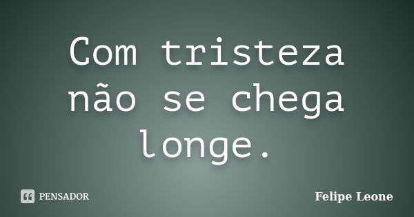 Com tristeza não se chega longe.... Frase de Felipe Leone.