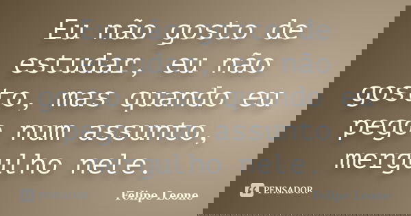 Eu não gosto de estudar, eu não gosto, mas quando eu pego num assunto, mergulho nele.... Frase de Felipe Leone.