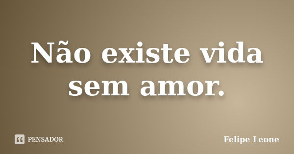 Não existe vida sem amor.... Frase de Felipe Leone.