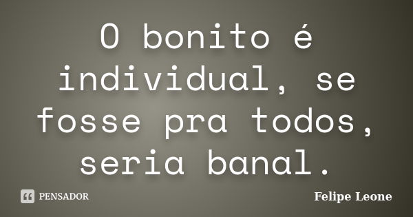 O bonito é individual, se fosse pra todos, seria banal.... Frase de Felipe Leone.