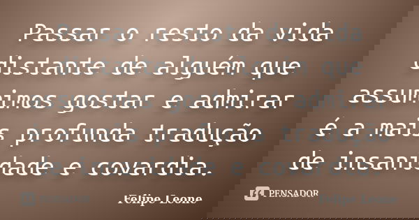 Passar o resto da vida distante de alguém que assumimos gostar e admirar é a mais profunda tradução de insanidade e covardia.... Frase de Felipe Leone.