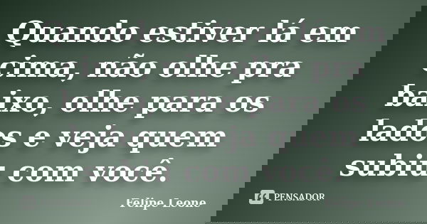 Quando estiver lá em cima, não olhe pra baixo, olhe para os lados e veja quem subiu com você.... Frase de Felipe Leone.