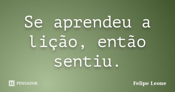 Se aprendeu a lição, então sentiu.... Frase de Felipe Leone.