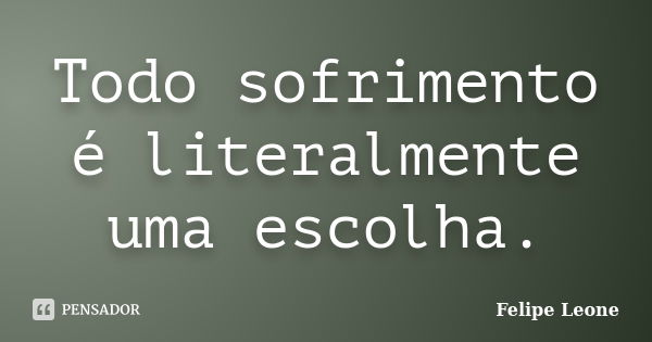 Todo sofrimento é literalmente uma escolha.... Frase de Felipe Leone.