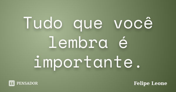 Tudo que você lembra é importante.... Frase de Felipe Leone.