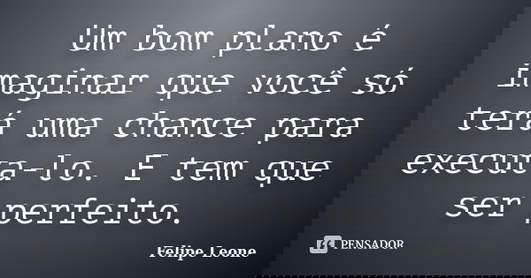 Um bom plano é imaginar que você só terá uma chance para executa-lo. E tem que ser perfeito.... Frase de Felipe Leone.