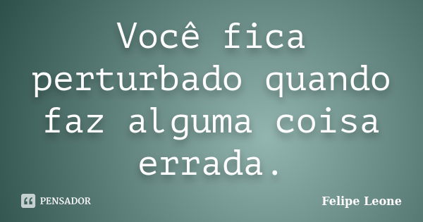 Você fica perturbado quando faz alguma coisa errada.... Frase de Felipe Leone.