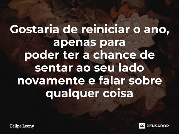 Gostaria de reiniciar o ano, apenas para poder ter a chance de sentar ao seu lado novamente e falar sobre qualquer coisa... Frase de Felipe leony.