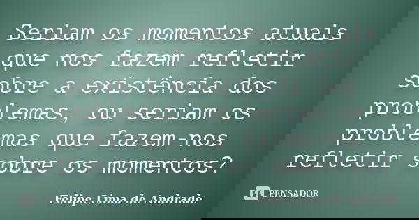 Seriam os momentos atuais que nos fazem refletir sobre a existência dos problemas, ou seriam os problemas que fazem-nos refletir sobre os momentos?... Frase de Felipe Lima de Andrade.