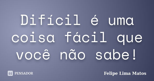 Difícil é uma coisa fácil que você não sabe!... Frase de Felipe Lima Matos.