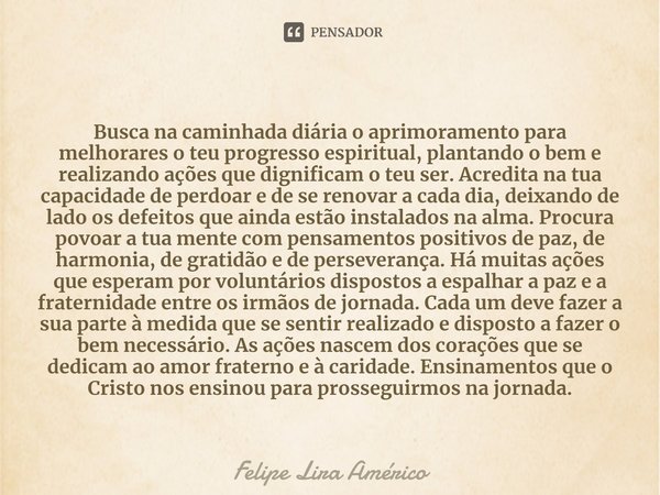 ⁠Busca na caminhada diária o aprimoramento para melhorares o teu progresso espiritual, plantando o bem e realizando ações que dignificam o teu ser. Acredita na ... Frase de Felipe Lira Américo.