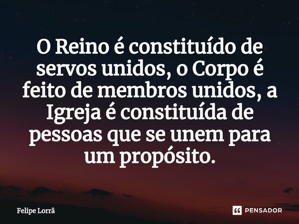 ⁠O Reino é constituído de servos unidos, o Corpo é feito de membros unidos, a Igreja é constituída de pessoas que se unem para um propósito.... Frase de Felipe Lorrã.