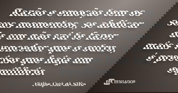 Razão e emoção tem os seus momentos, se abdicar de um não vai te fazer mais vencedor que o outro, é preciso que haja um equilíbrio.... Frase de Felipe Luiz da Silva.
