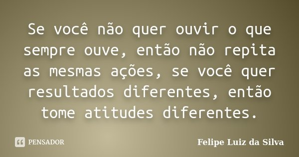 Se você não quer ouvir o que sempre ouve, então não repita as mesmas ações, se você quer resultados diferentes, então tome atitudes diferentes.... Frase de Felipe Luiz da Silva.