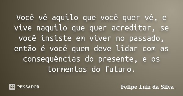 Você vê aquilo que você quer vê, e vive naquilo que quer acreditar, se você insiste em viver no passado, então é você quem deve lidar com as consequências do pr... Frase de Felipe Luiz da Silva.