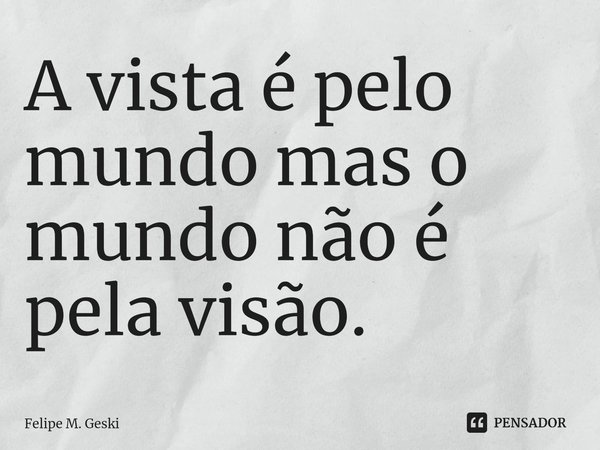 A vista é pelo mundo mas o mundo não é ⁠pela visão.... Frase de Felipe M. Geski.