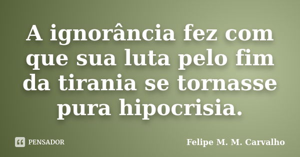 A ignorância fez com que sua luta pelo fim da tirania se tornasse pura hipocrisia.... Frase de Felipe M. M. Carvalho.