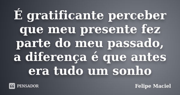 É gratificante perceber que meu presente fez parte do meu passado, a diferença é que antes era tudo um sonho... Frase de Felipe Maciel.