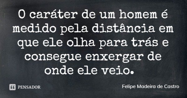 O caráter de um homem é medido pela distância em que ele olha para trás e consegue enxergar de onde ele veio.... Frase de Felipe Madeira de Castro.