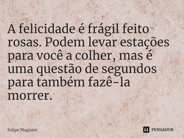 ⁠A felicidade é frágil feito rosas. Podem levar estações para você a colher, mas é uma questão de segundos para também fazê-la morrer.... Frase de Felipe Magister.