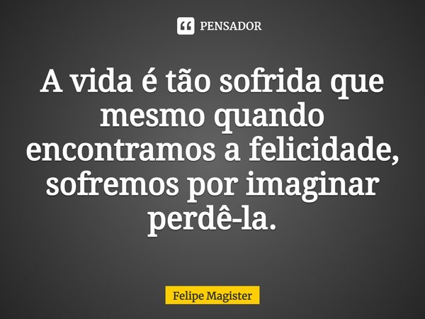 ⁠A vida é tão sofrida que mesmo quando encontramos a felicidade, sofremos por imaginar perdê-la.... Frase de Felipe Magister.