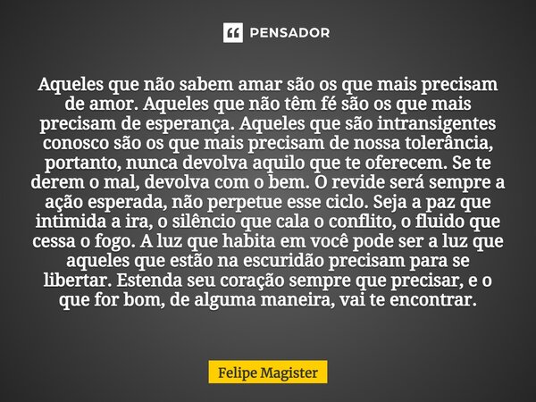Aqueles que não sabem amar são os que mais precisam de amor. Aqueles que não têm fé são os que mais precisam de esperança. Aqueles que são intransigentes cono... Frase de Felipe Magister.