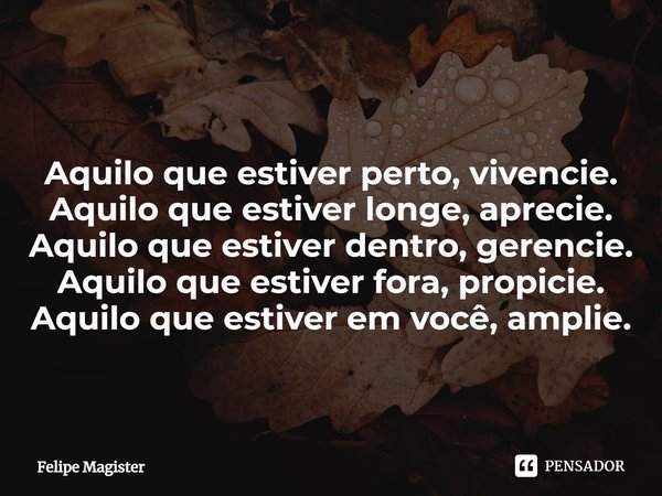 ⁠Aquilo que estiver perto, vivencie.
Aquilo que estiver longe, aprecie.
Aquilo que estiver dentro, gerencie.
Aquilo que estiver fora, propicie.
Aquilo que estiv... Frase de Felipe Magister.