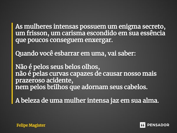 ⁠As mulheres intensas possuem um enigma secreto, um frisson, um carisma escondido em sua essência que poucos conseguem enxergar. Quando você esbarrar em uma, va... Frase de Felipe Magister.