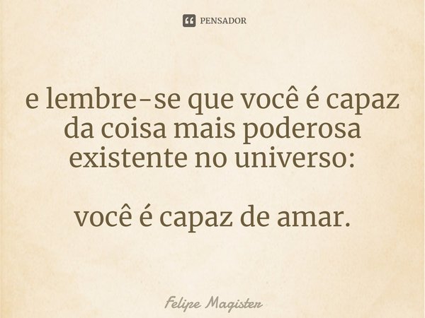 ⁠e lembre-se que você é capaz da coisa mais poderosa existente no universo: você é capaz de amar.... Frase de Felipe Magister.