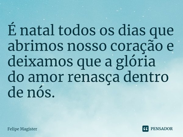 ⁠É natal todos os dias que abrimos nosso coração e deixamos que a glória do amor renasça dentro de nós.... Frase de Felipe Magister.