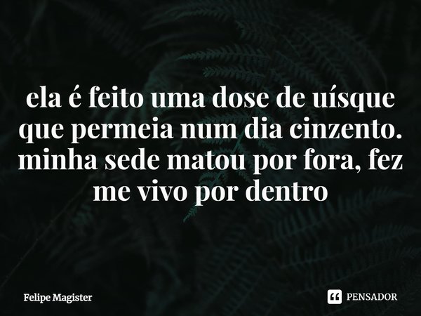⁠ela é feito uma dose de uísque que permeia num dia cinzento. minha sede matou por fora, fez me vivo por dentro... Frase de Felipe Magister.