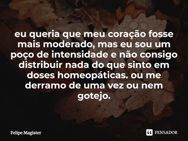 eu queria que meu coração fosse mais moderado, mas eu sou um poço de intensidade e não consigo distribuir nada do que sinto em doses homeopáticas. ou me derramo... Frase de Felipe Magister.