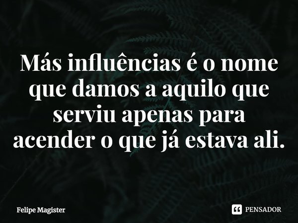 ⁠Más influências é o nome que damos a aquilo que serviu apenas para acender o que já estava ali.... Frase de Felipe Magister.